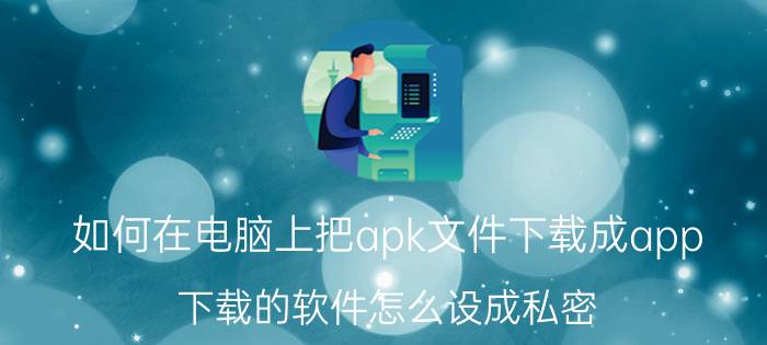 如何在电脑上把apk文件下载成app 下载的软件怎么设成私密？